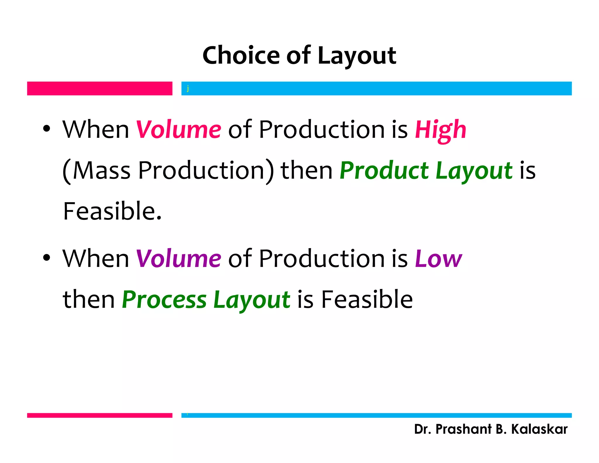 Choice of Layout
• When Volume of Production is High
(Mass Production) then Product Layout is
Feasible.
• When Volume of Production is Low
then Process Layout is Feasible
j
Dr. Prashant B. Kalaskar
j
 