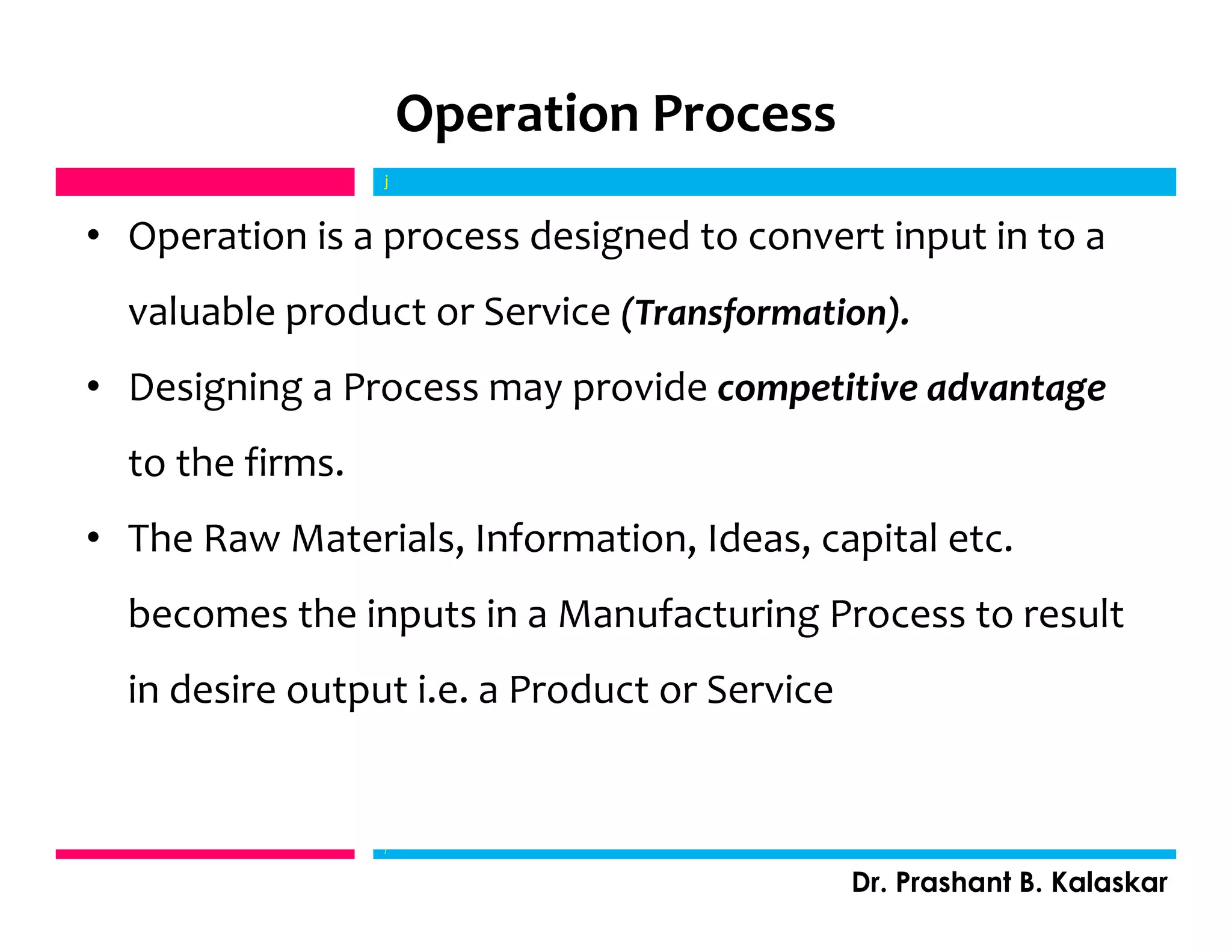 Operation Process
• Operation is a process designed to convert input in to a
valuable product or Service (Transformation).
• Designing a Process may provide competitive advantage
to the firms.
• The Raw Materials, Information, Ideas, capital etc.
becomes the inputs in a Manufacturing Process to result
in desire output i.e. a Product or Service
j
Dr. Prashant B. Kalaskar
j
 