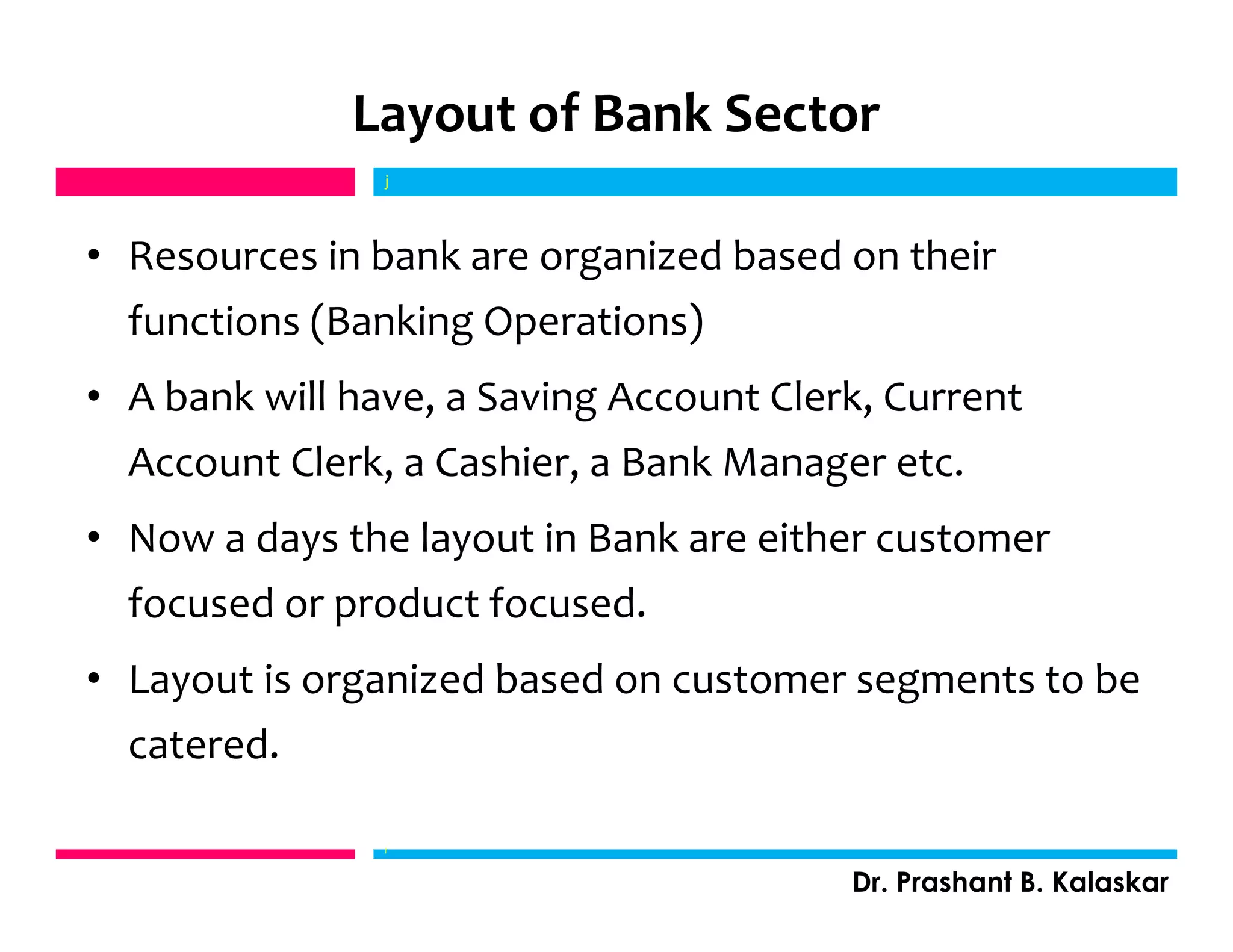 Layout of Bank Sector
• Resources in bank are organized based on their
functions (Banking Operations)
• A bank will have, a Saving Account Clerk, Current
Account Clerk, a Cashier, a Bank Manager etc.
• Now a days the layout in Bank are either customer
focused or product focused.
• Layout is organized based on customer segments to be
catered.
j
Dr. Prashant B. Kalaskar
j
 