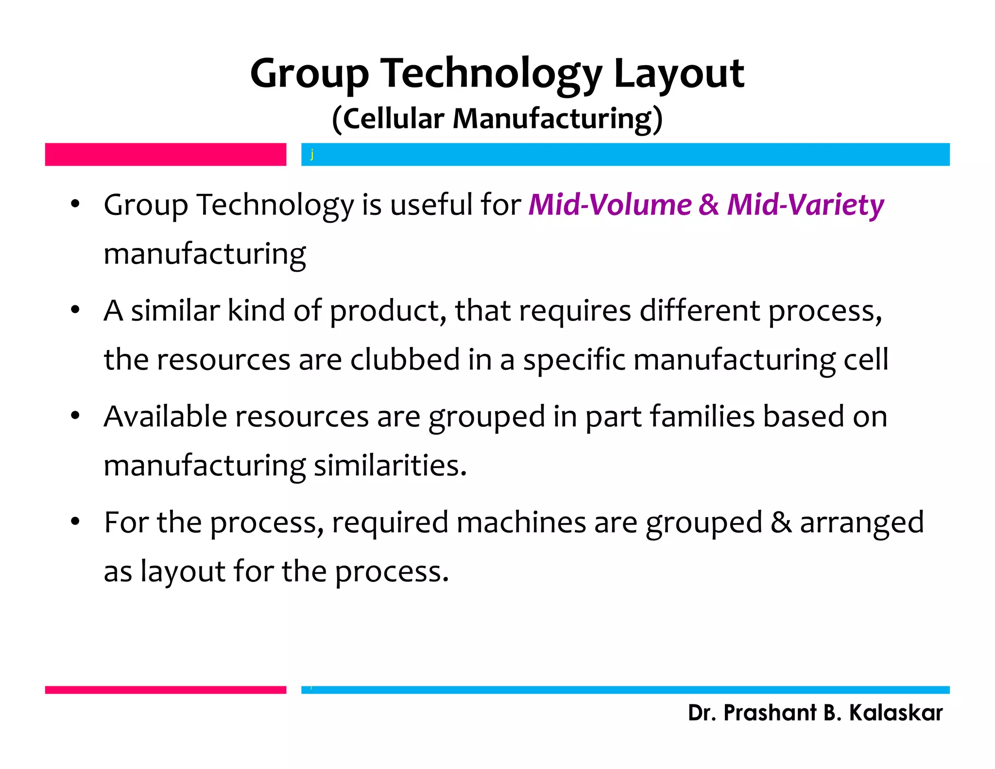 Group Technology Layout
(Cellular Manufacturing)
• Group Technology is useful for Mid-Volume & Mid-Variety
manufacturing
• A similar kind of product, that requires different process,
the resources are clubbed in a specific manufacturing cell
• Available resources are grouped in part families based on
manufacturing similarities.
• For the process, required machines are grouped & arranged
as layout for the process.
j
Dr. Prashant B. Kalaskar
j
 