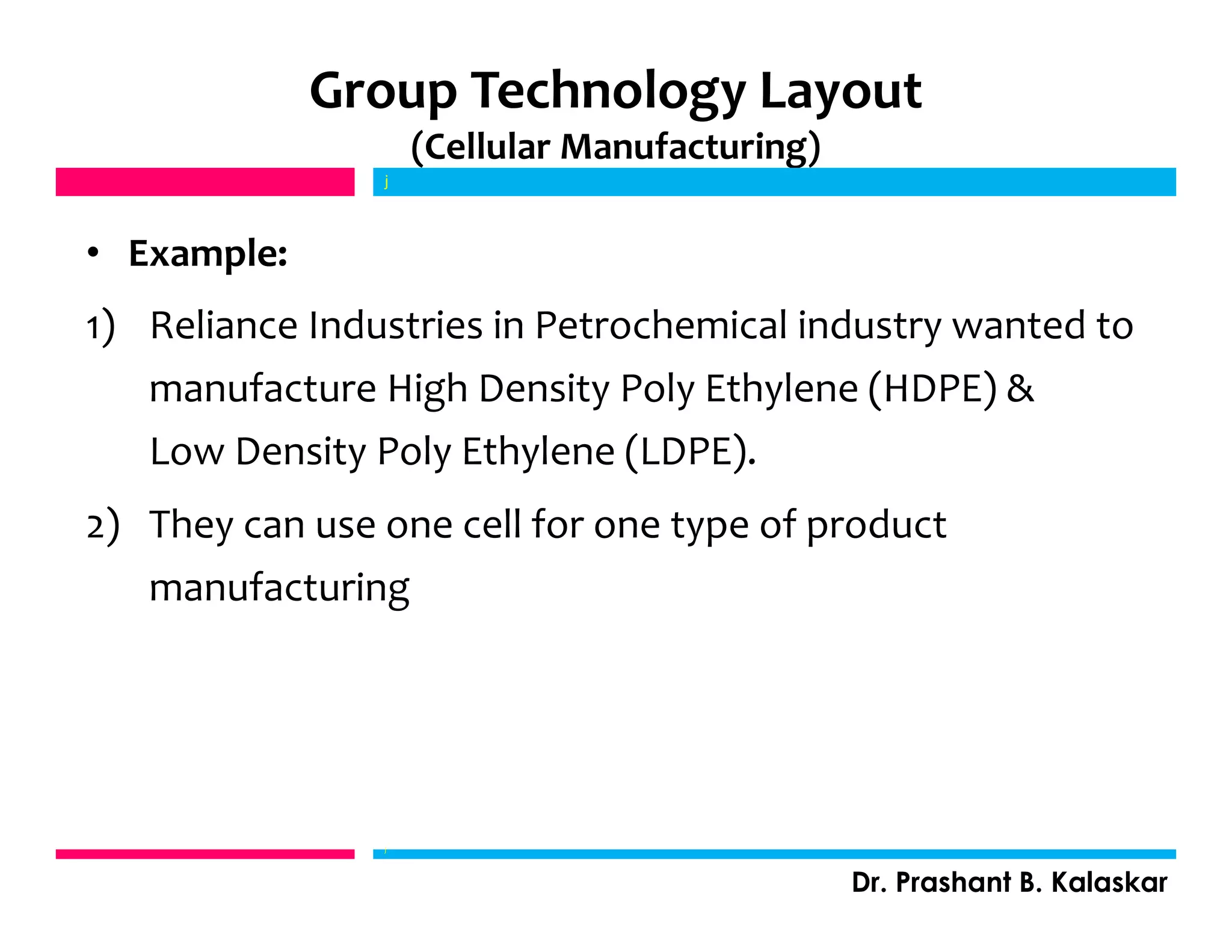 Group Technology Layout
(Cellular Manufacturing)
• Example:
1) Reliance Industries in Petrochemical industry wanted to
manufacture High Density Poly Ethylene (HDPE) &
Low Density Poly Ethylene (LDPE).
2) They can use one cell for one type of product
manufacturing
j
Dr. Prashant B. Kalaskar
j
 