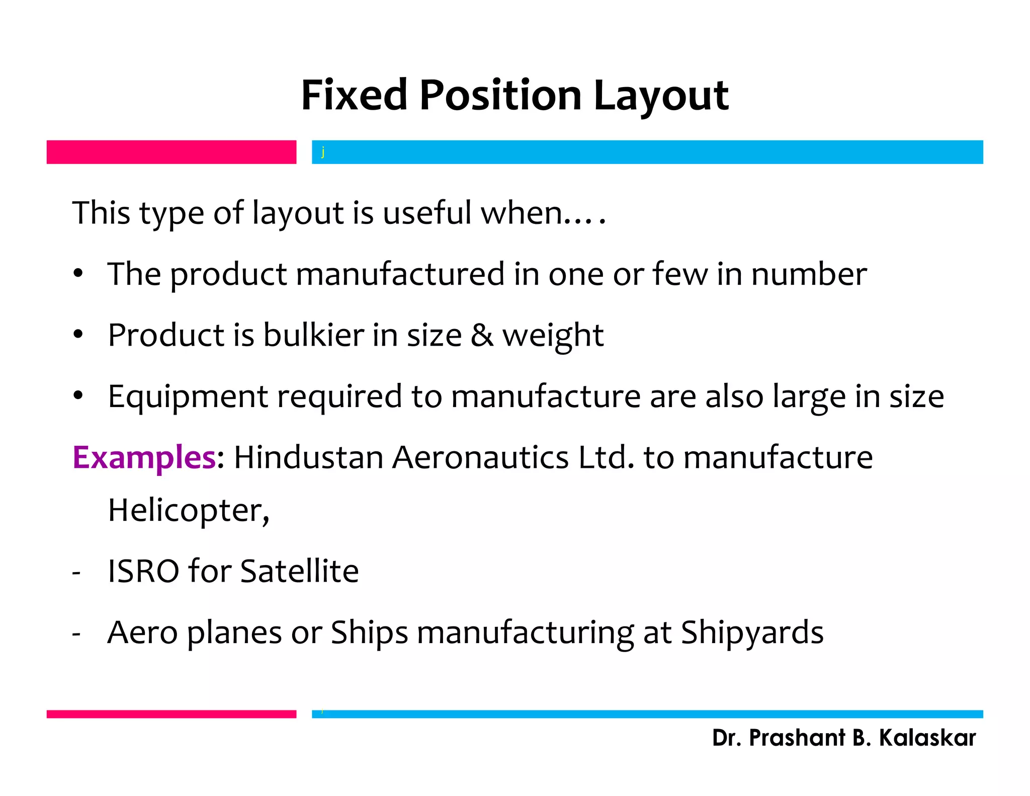 Fixed Position Layout
This type of layout is useful when….
• The product manufactured in one or few in number
• Product is bulkier in size & weight
• Equipment required to manufacture are also large in size
Examples: Hindustan Aeronautics Ltd. to manufacture
Helicopter,
- ISRO for Satellite
- Aero planes or Ships manufacturing at Shipyards
j
Dr. Prashant B. Kalaskar
j
 