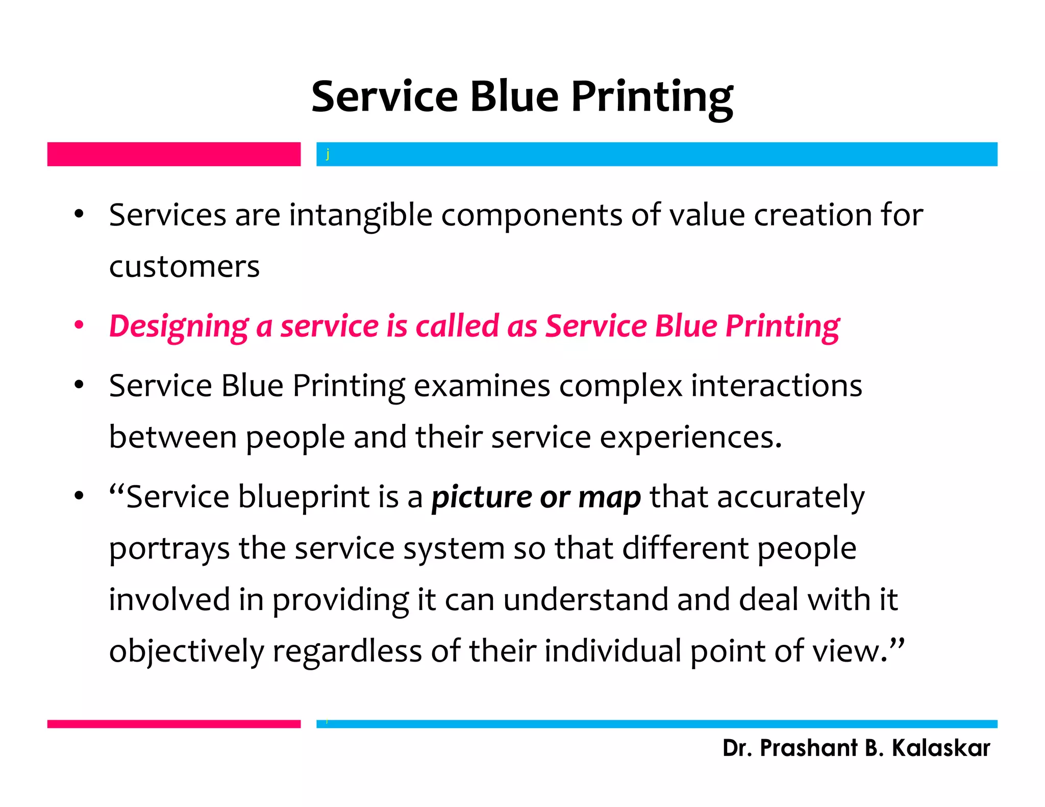 Service Blue Printing
• Services are intangible components of value creation for
customers
• Designing a service is called as Service Blue Printing
• Service Blue Printing examines complex interactions
between people and their service experiences.
• “Service blueprint is a picture or map that accurately
portrays the service system so that different people
involved in providing it can understand and deal with it
objectively regardless of their individual point of view.”
j
Dr. Prashant B. Kalaskar
j
 