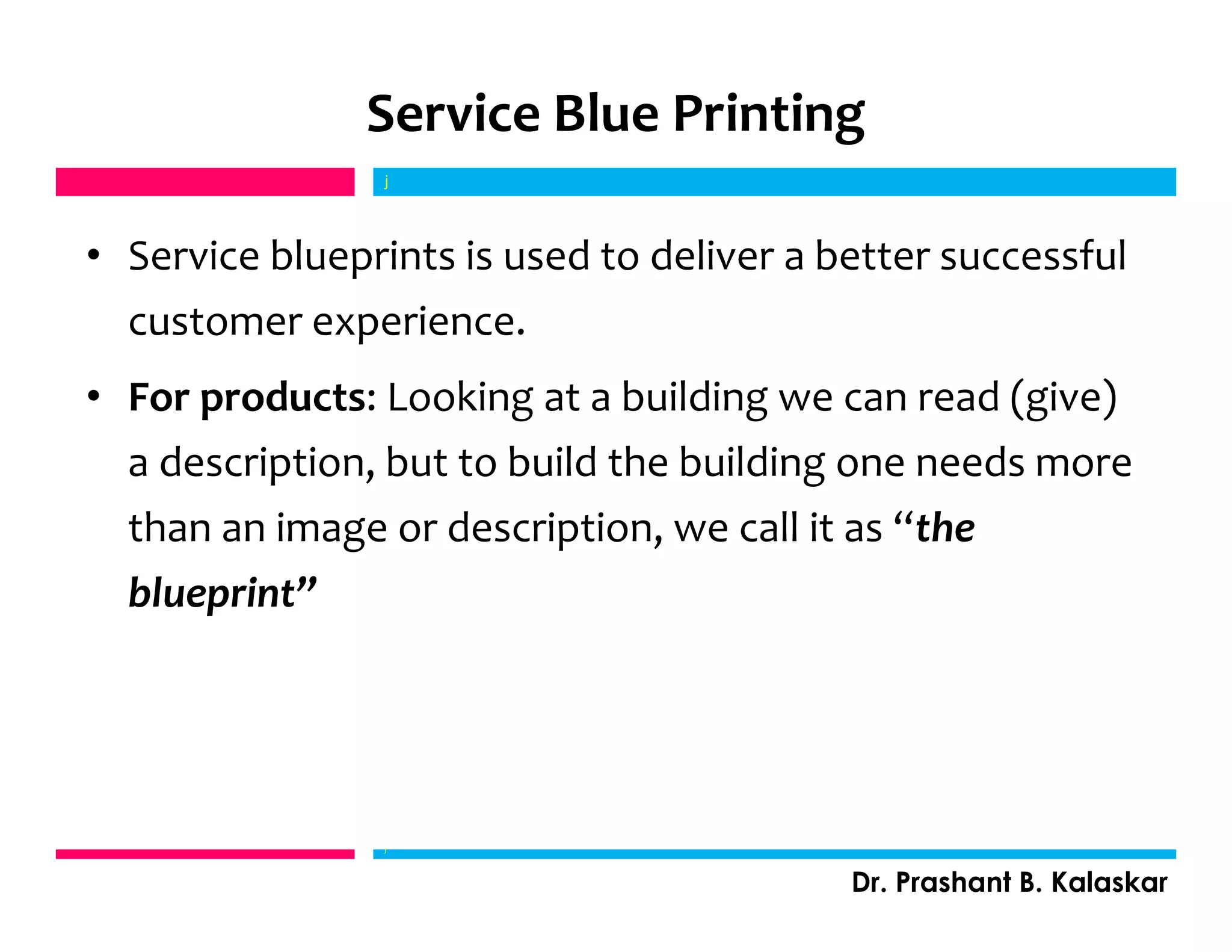 Service Blue Printing
• Service blueprints is used to deliver a better successful
customer experience.
• For products: Looking at a building we can read (give)
a description, but to build the building one needs more
than an image or description, we call it as “the
blueprint”
j
Dr. Prashant B. Kalaskar
j
 