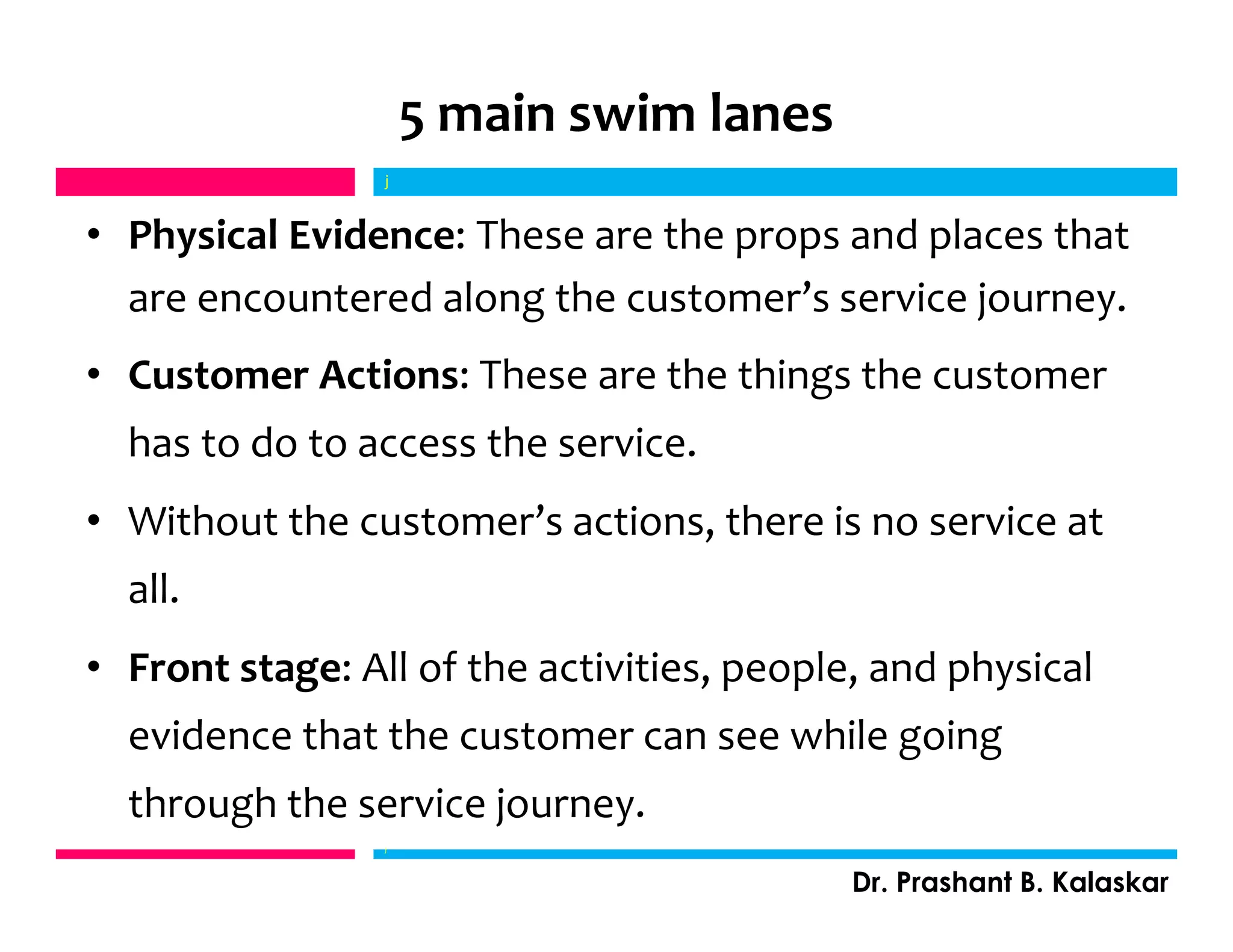 5 main swim lanes
• Physical Evidence: These are the props and places that
are encountered along the customer’s service journey.
• Customer Actions: These are the things the customer
has to do to access the service.
• Without the customer’s actions, there is no service at
all.
• Front stage: All of the activities, people, and physical
evidence that the customer can see while going
through the service journey.
j
Dr. Prashant B. Kalaskar
j
 