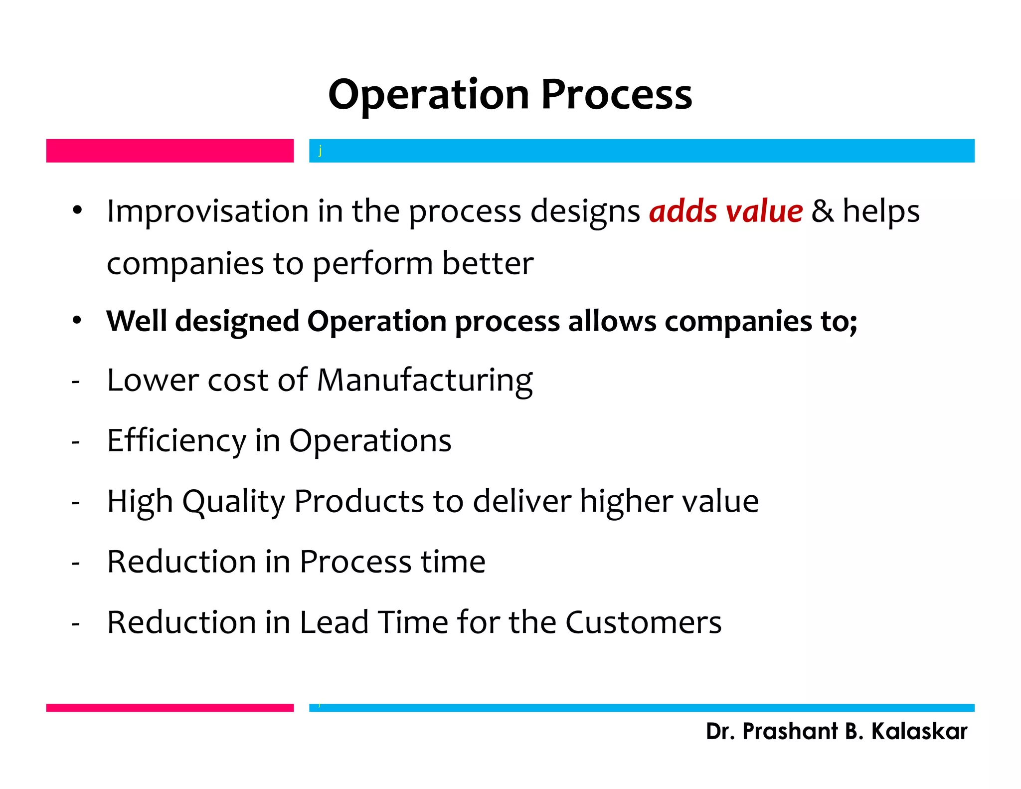 Operation Process
• Improvisation in the process designs adds value & helps
companies to perform better
• Well designed Operation process allows companies to;
- Lower cost of Manufacturing
- Efficiency in Operations
- High Quality Products to deliver higher value
- Reduction in Process time
- Reduction in Lead Time for the Customers
j
Dr. Prashant B. Kalaskar
j
 