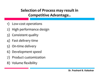 Selection of Process may result in
Competitive Advantage..
1) Low-cost operations
2) High performance design
3) Consistent quality
4) Fast delivery time
5) On-time delivery
6) Development speed
7) Product customization
8) Volume flexibility
Dr. Prashant B. Kalaskar
j
 