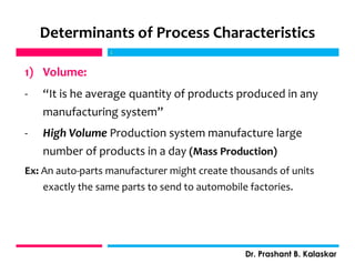 Determinants of Process Characteristics
1) Volume:
- “It is he average quantity of products produced in any
manufacturing system”
- High Volume Production system manufacture large
number of products in a day (Mass Production)
Ex: An auto-parts manufacturer might create thousands of units
exactly the same parts to send to automobile factories.
j
Dr. Prashant B. Kalaskar
j
 