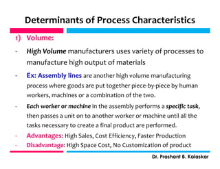 Determinants of Process Characteristics
1) Volume:
- High Volume manufacturers uses variety of processes to
manufacture high output of materials
- Ex: Assembly lines are another high volume manufacturing
process where goods are put together piece-by-piece by human
workers, machines or a combination of the two.
- Each worker or machine in the assembly performs a specific task,
then passes a unit on to another worker or machine until all the
tasks necessary to create a final product are performed.
- Advantages: High Sales, Cost Efficiency, Faster Production
- Disadvantage: High Space Cost, No Customization of product
j
Dr. Prashant B. Kalaskar
j
 