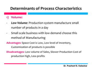 Determinants of Process Characteristics
1) Volume:
- Low Volume: Production system manufacture small
number of products in a day
- Small scale business with low demand choose this
method of Manufacturing
Advantages: Space Cost is Low, Low level of Inventory,
Customization of products is possible
Disadvantages: Low volume of Sales, Slower Production Cost of
production high, Less profits
j
Dr. Prashant B. Kalaskar
j
 