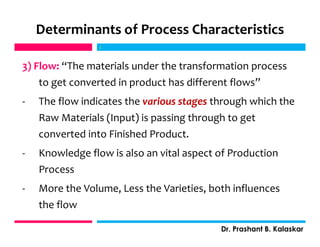 Determinants of Process Characteristics
3) Flow: “The materials under the transformation process
to get converted in product has different flows”
- The flow indicates the various stages through which the
Raw Materials (Input) is passing through to get
converted into Finished Product.
- Knowledge flow is also an vital aspect of Production
Process
- More the Volume, Less the Varieties, both influences
the flow
j
Dr. Prashant B. Kalaskar
j
 
