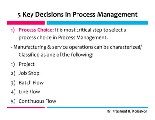 5 Key Decisions in Process Management
1) Process Choice: It is most critical step to select a
process choice in Process Management.
- Manufacturing & service operations can be characterized/
Classified as one of the following:
1) Project
2) Job Shop
3) Batch Flow
4) Line Flow
5) Continuous Flow
j
Dr. Prashant B. Kalaskar
j
 
