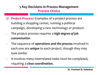 5 Key Decisions in Process Management
Process Choice
1) Project Process: Examples of a project process are
building a shopping center, running a political
campaign, developing a new technology or product.
- The project process requires a high degree of job
customization
- The sequence of operations and the process involved in
each one are unique to each project, though they may
look similar
- It involves many interrelated tasks must be completed,
requiring a close coordination.
j
Dr. Prashant B. Kalaskar
j
 