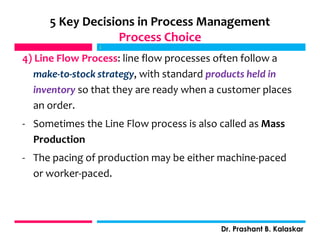 4) Line Flow Process: line flow processes often follow a
make-to-stock strategy, with standard products held in
inventory so that they are ready when a customer places
an order.
- Sometimes the Line Flow process is also called as Mass
Production
- The pacing of production may be either machine-paced
or worker-paced.
j
Dr. Prashant B. Kalaskar
5 Key Decisions in Process Management
Process Choice
j
 