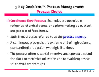 5) Continuous Flow Process: Examples are petroleum
refineries, chemical plants, and plants making beer, steel,
and processed food items.
- Such firms are also referred to as the process industry
- A continuous process is the extreme end of high-volume,
standardized production with rigid line flows
- The process often is capital intensive and operated round
the clock to maximize utilization and to avoid expensive
shutdowns are start-ups.
j
Dr. Prashant B. Kalaskar
5 Key Decisions in Process Management
Process Choice
j
 