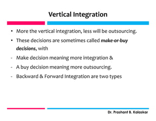 Vertical Integration
• More the vertical integration, less will be outsourcing.
• These decisions are sometimes called make-or-buy
decisions, with
- Make decision meaning more integration &
- A buy decision meaning more outsourcing.
- Backward & Forward Integration are two types
j
Dr. Prashant B. Kalaskar
j
 