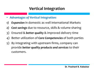 Vertical Integration
• Advantages of Vertical Integration:
1) Expansion in domestic as well international Markets
2) Cost savings due to resource, skills & volume sharing
3) Ensured & better quality & improved delivery time
4) Better utilization of Core Competencies of both parties
5) By integrating with upstream firms, company can
provide better quality products and services to their
customers.
j
Dr. Prashant B. Kalaskar
j
 