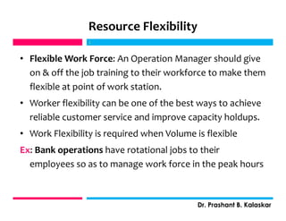 Resource Flexibility
• Flexible Work Force: An Operation Manager should give
on & off the job training to their workforce to make them
flexible at point of work station.
• Worker flexibility can be one of the best ways to achieve
reliable customer service and improve capacity holdups.
• Work Flexibility is required when Volume is flexible
Ex: Bank operations have rotational jobs to their
employees so as to manage work force in the peak hours
j
Dr. Prashant B. Kalaskar
j
 