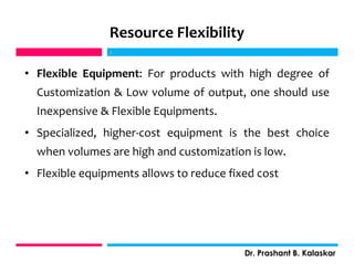 Resource Flexibility
• Flexible Equipment: For products with high degree of
Customization & Low volume of output, one should use
Inexpensive & Flexible Equipments.
• Specialized, higher-cost equipment is the best choice
when volumes are high and customization is low.
• Flexible equipments allows to reduce fixed cost
j
Dr. Prashant B. Kalaskar
j
 