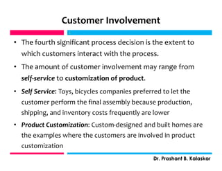 Customer Involvement
• The fourth significant process decision is the extent to
which customers interact with the process.
• The amount of customer involvement may range from
self-service to customization of product.
• Self Service: Toys, bicycles companies preferred to let the
customer perform the final assembly because production,
shipping, and inventory costs frequently are lower
• Product Customization: Custom-designed and built homes are
the examples where the customers are involved in product
customization
j
Dr. Prashant B. Kalaskar
j
 