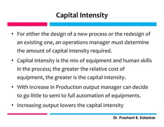 Capital Intensity
• For either the design of a new process or the redesign of
an existing one, an operations manager must determine
the amount of capital intensity required.
• Capital intensity is the mix of equipment and human skills
in the process; the greater the relative cost of
equipment, the greater is the capital intensity.
• With increase in Production output manager can decide
to go little to semi to full automation of equipments.
• Increasing output lowers the capital intensity
j
Dr. Prashant B. Kalaskar
j
 