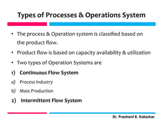 Types of Processes & Operations System
• The process & Operation system is classified based on
the product flow.
• Product flow is based on capacity availability & utilization
• Two types of Operation Systems are
1) Continuous Flow System
a) Process Industry
b) Mass Production
2) Intermittent Flow System
j
Dr. Prashant B. Kalaskar
j
 