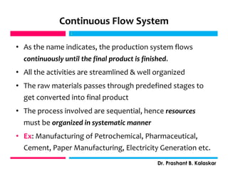 Continuous Flow System
• As the name indicates, the production system flows
continuously until the final product is finished.
• All the activities are streamlined & well organized
• The raw materials passes through predefined stages to
get converted into final product
• The process involved are sequential, hence resources
must be organized in systematic manner
• Ex: Manufacturing of Petrochemical, Pharmaceutical,
Cement, Paper Manufacturing, Electricity Generation etc.
j
Dr. Prashant B. Kalaskar
j
 