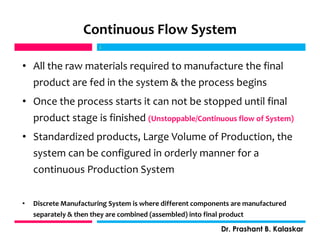 Continuous Flow System
• All the raw materials required to manufacture the final
product are fed in the system & the process begins
• Once the process starts it can not be stopped until final
product stage is finished (Unstoppable/Continuous flow of System)
• Standardized products, Large Volume of Production, the
system can be configured in orderly manner for a
continuous Production System
• Discrete Manufacturing System is where different components are manufactured
separately & then they are combined (assembled) into final product
j
Dr. Prashant B. Kalaskar
j
 