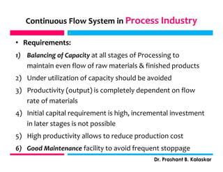 Continuous Flow System in Process Industry
• Requirements:
1) Balancing of Capacity at all stages of Processing to
maintain even flow of raw materials & finished products
2) Under utilization of capacity should be avoided
3) Productivity (output) is completely dependent on flow
rate of materials
4) Initial capital requirement is high, incremental investment
in later stages is not possible
5) High productivity allows to reduce production cost
6) Good Maintenance facility to avoid frequent stoppage
j
Dr. Prashant B. Kalaskar
j
 