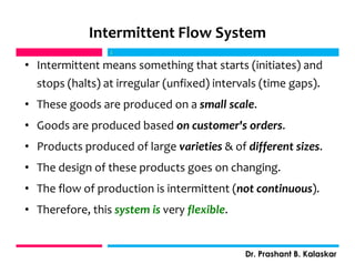 Intermittent Flow System
• Intermittent means something that starts (initiates) and
stops (halts) at irregular (unfixed) intervals (time gaps).
• These goods are produced on a small scale.
• Goods are produced based on customer's orders.
• Products produced of large varieties & of different sizes.
• The design of these products goes on changing.
• The flow of production is intermittent (not continuous).
• Therefore, this system is very flexible.
j
Dr. Prashant B. Kalaskar
j
 