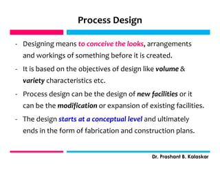 Process Design
- Designing means to conceive the looks, arrangements
and workings of something before it is created.
- It is based on the objectives of design like volume &
variety characteristics etc.
- Process design can be the design of new facilities or it
can be the modification or expansion of existing facilities.
- The design starts at a conceptual level and ultimately
ends in the form of fabrication and construction plans.
j
j
Dr. Prashant B. Kalaskar
 