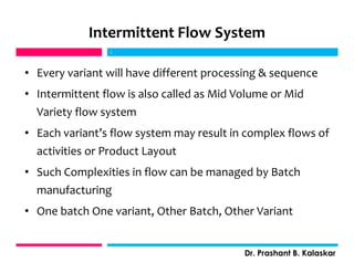 Intermittent Flow System
• Every variant will have different processing & sequence
• Intermittent flow is also called as Mid Volume or Mid
Variety flow system
• Each variant’s flow system may result in complex flows of
activities or Product Layout
• Such Complexities in flow can be managed by Batch
manufacturing
• One batch One variant, Other Batch, Other Variant
j
Dr. Prashant B. Kalaskar
j
 