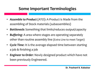 Some Important Terminologies
• Assemble to Product (ATO): A Product is Made from the
assembling of Stock materials (subassemblies)
• Bottleneck: Something that limits/reduces output/capacity
• Buffering: A area where stages are operating separately
other than routine assembly line (Extra Line to meet Target)
• Cycle Time: It is the average elapsed time between starting
a job & finishing a job
• Engineer to Order: Newly designed product which have not
been previously Engineered.
j
Dr. Prashant B. Kalaskar
j
 