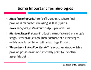 • Manufacturing Cell: A self sufficient unit, where final
product is manufactured using all family parts
• Process Capacity: Maximum output per unit time
• Multiple Stage Process: Product is manufactured at multiple
stage. Semi products are manufactured at all the stages
which later is combined with next stage Process.
• Throughput Rate (Flow Rate): The average rate at which a
product passes from one assembly point to the other
assembly point
j
Dr. Prashant B. Kalaskar
j
Some Important Terminologies
 