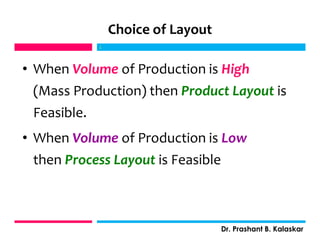 Choice of Layout
• When Volume of Production is High
(Mass Production) then Product Layout is
Feasible.
• When Volume of Production is Low
then Process Layout is Feasible
j
Dr. Prashant B. Kalaskar
j
 