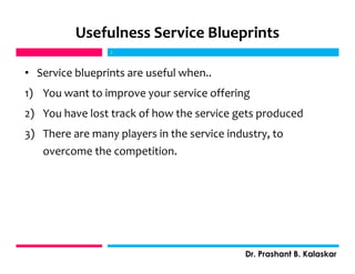 Usefulness Service Blueprints
• Service blueprints are useful when..
1) You want to improve your service offering
2) You have lost track of how the service gets produced
3) There are many players in the service industry, to
overcome the competition.
j
Dr. Prashant B. Kalaskar
j
 