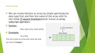 Create an Array
 We can create/declare an array by simply specifying the
data type first and then the name of the array with its
size inside [] square brackets(better known as array
subscript operator).
 Syntax:
data_type array_name [size];
 Example:
int arr[5];
This will create an array with name arr that
can store 5 integers.
 