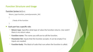 Function Structure and Usage
Function Syntax in C++:
Return_type function_name(parameter_list)
{
//body of the function
}
 Each part has a specific role:
 Return type: Specifies what type of value the function returns. Use void if
there is no return value.
 Function name: The name you will use to call the function.
 Parameter list: Inputs that the function accepts. It can be empty if no
inputs are needed.
 Function body: The block of code that runs when the function is called.
 