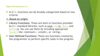 Types of Functions in C++
 In C++, functions can be broadly categorized based on two
criteria:
1. Based on origin:
 Library Functions: These are built-in functions provided
by C++ standard libraries, such as cout, sqrt(), abs(), and
getline(). You can use them by including appropriate
headers like <iostream>, <cmath>, or <string>.
 User-Defined Functions: These are functions created by
the programmer to perform specific tasks in the program.
 