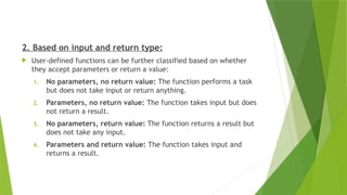 2. Based on input and return type:
 User-defined functions can be further classified based on whether
they accept parameters or return a value:
1. No parameters, no return value: The function performs a task
but does not take input or return anything.
2. Parameters, no return value: The function takes input but does
not return a result.
3. No parameters, return value: The function returns a result but
does not take any input.
4. Parameters and return value: The function takes input and
returns a result.
 