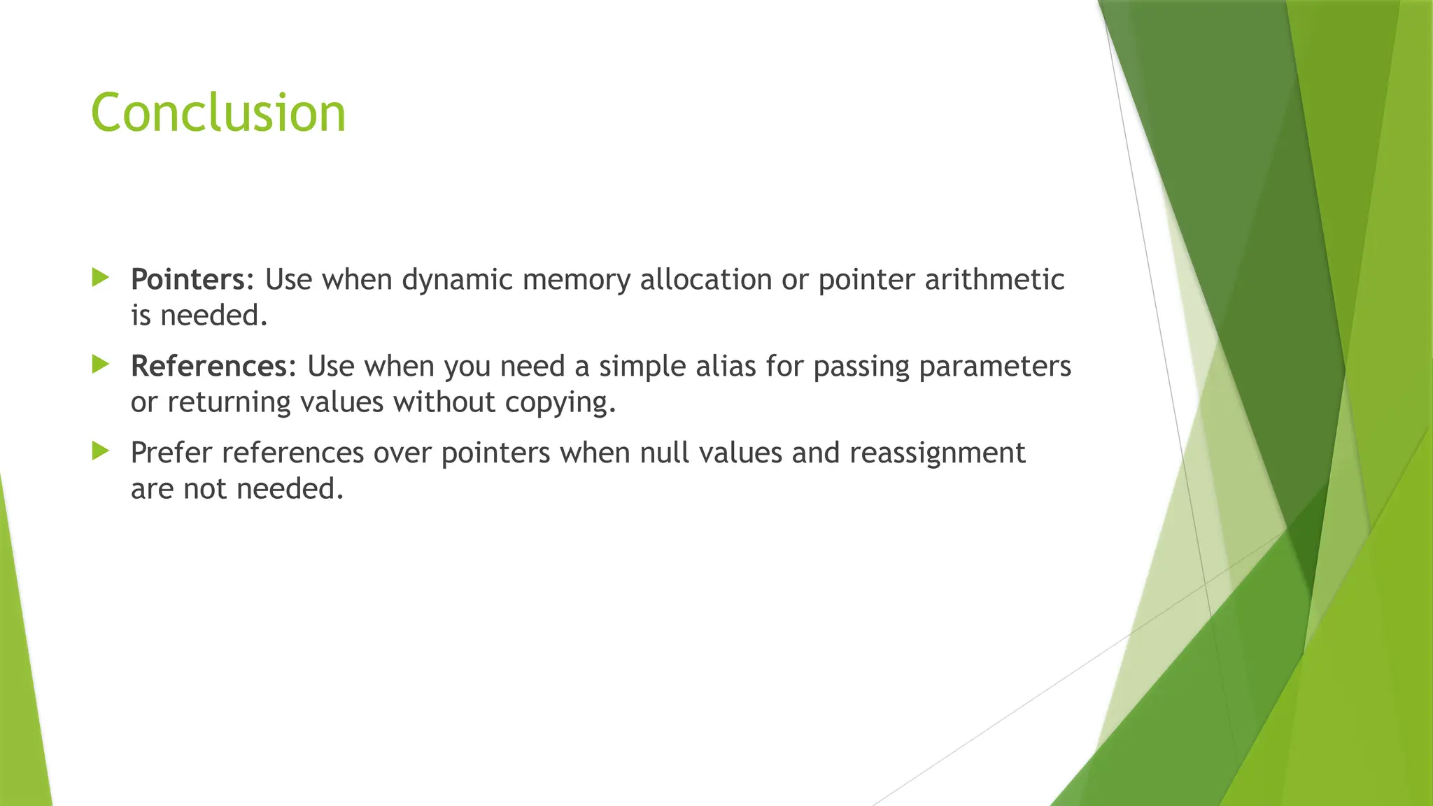 Conclusion
 Pointers: Use when dynamic memory allocation or pointer arithmetic
is needed.
 References: Use when you need a simple alias for passing parameters
or returning values without copying.
 Prefer references over pointers when null values and reassignment
are not needed.
 