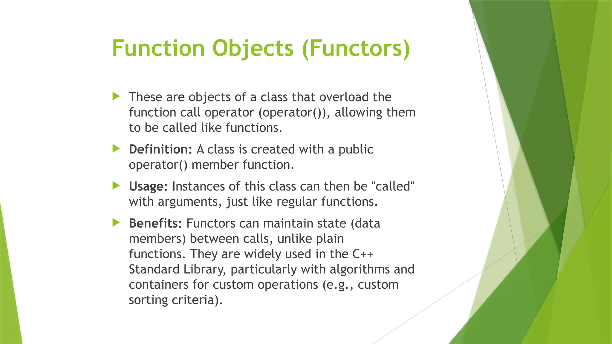 Function Objects (Functors)
 These are objects of a class that overload the
function call operator (operator()), allowing them
to be called like functions.
 Definition: A class is created with a public
operator() member function.
 Usage: Instances of this class can then be "called"
with arguments, just like regular functions.
 Benefits: Functors can maintain state (data
members) between calls, unlike plain
functions. They are widely used in the C++
Standard Library, particularly with algorithms and
containers for custom operations (e.g., custom
sorting criteria).
 