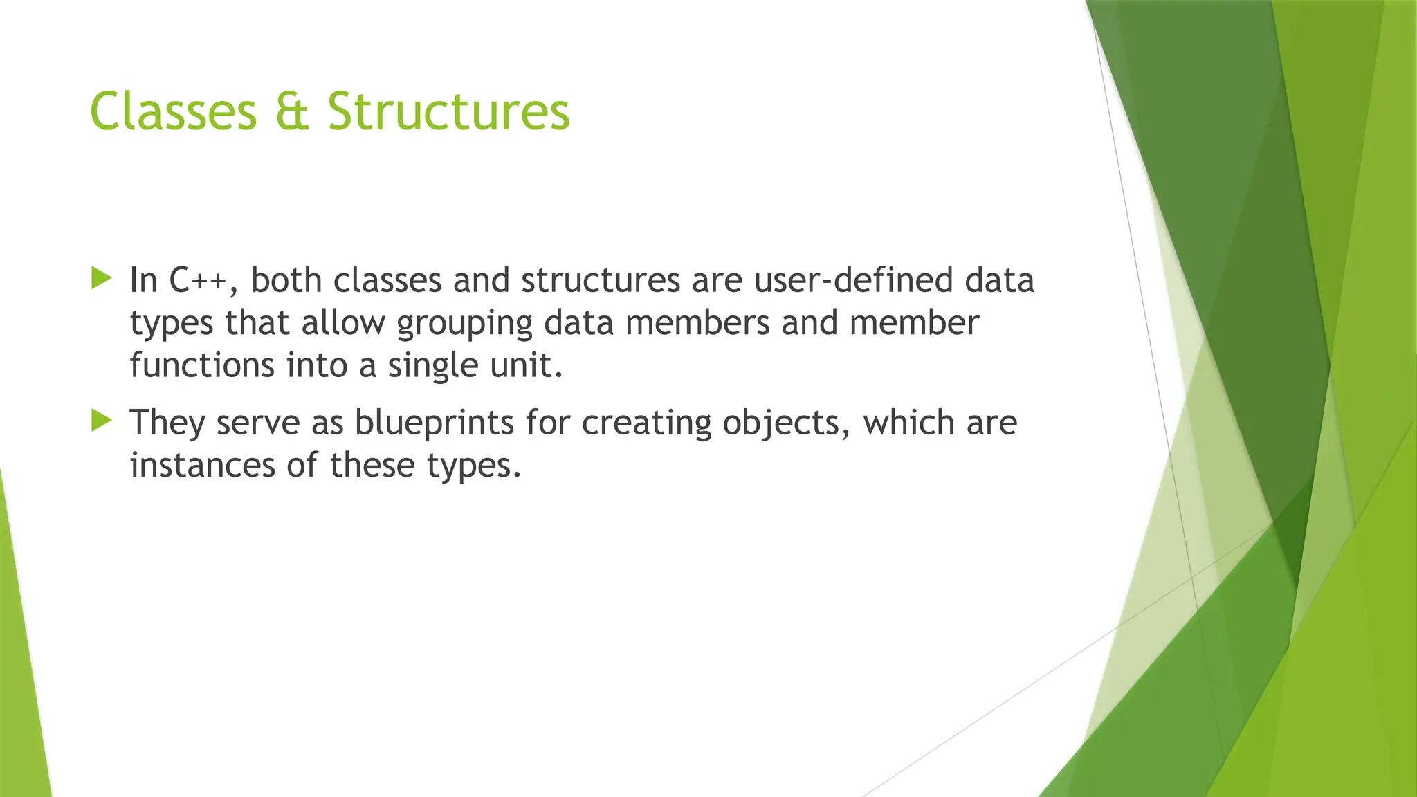 Classes & Structures
 In C++, both classes and structures are user-defined data
types that allow grouping data members and member
functions into a single unit.
 They serve as blueprints for creating objects, which are
instances of these types.
 