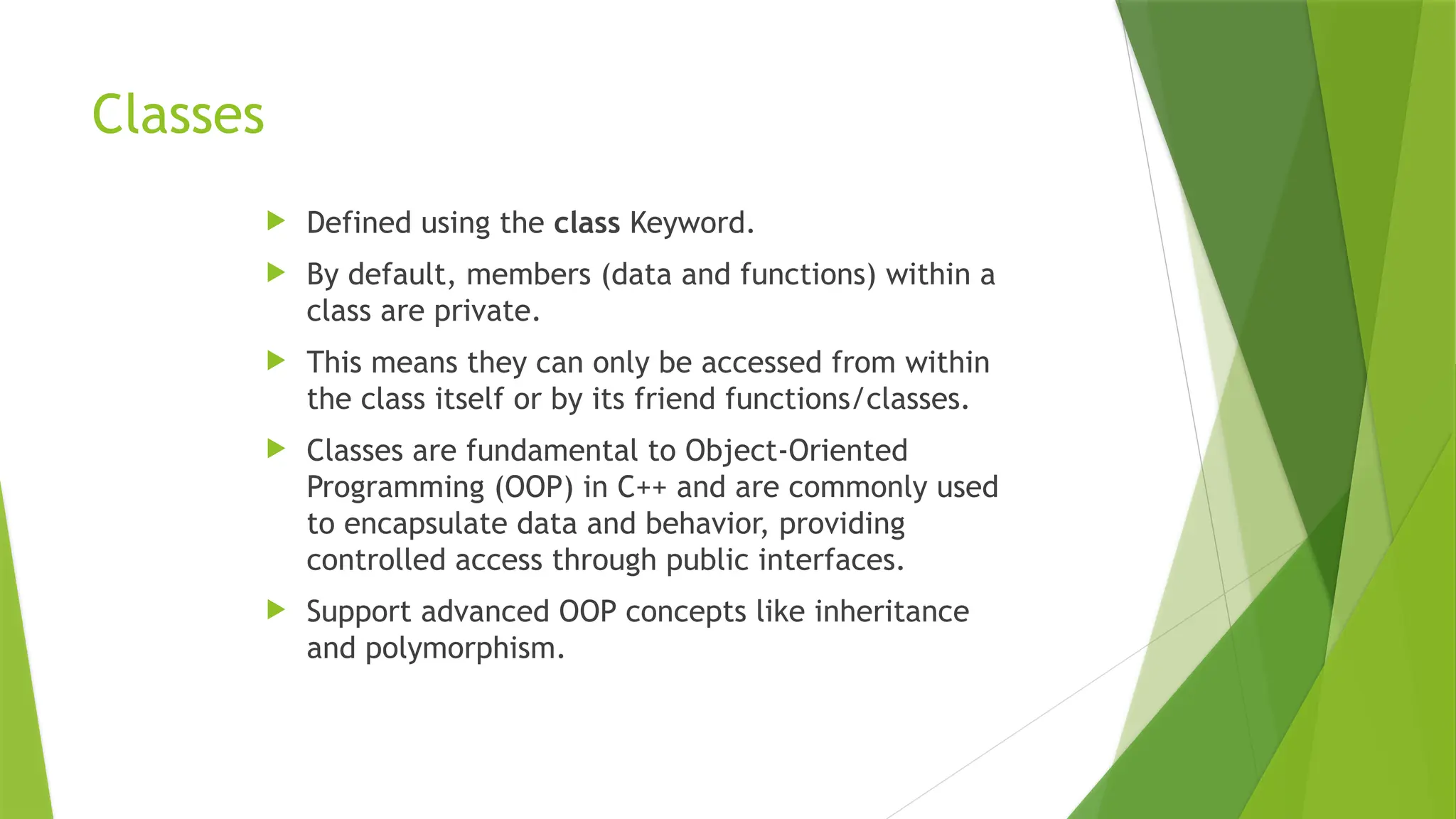 Classes
 Defined using the class Keyword.
 By default, members (data and functions) within a
class are private.
 This means they can only be accessed from within
the class itself or by its friend functions/classes.
 Classes are fundamental to Object-Oriented
Programming (OOP) in C++ and are commonly used
to encapsulate data and behavior, providing
controlled access through public interfaces.
 Support advanced OOP concepts like inheritance
and polymorphism.
 