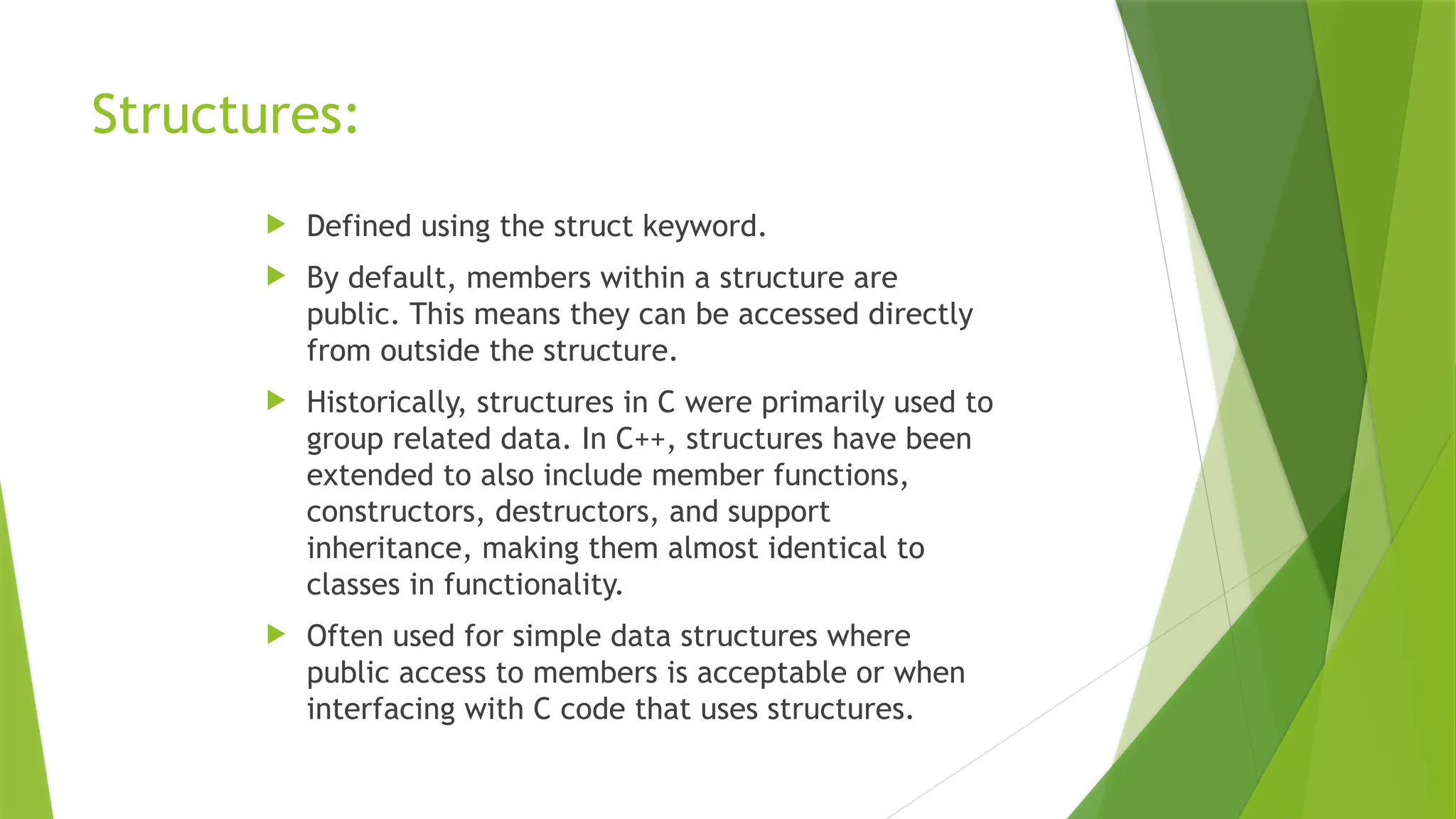 Structures:
 Defined using the struct keyword.
 By default, members within a structure are
public. This means they can be accessed directly
from outside the structure.
 Historically, structures in C were primarily used to
group related data. In C++, structures have been
extended to also include member functions,
constructors, destructors, and support
inheritance, making them almost identical to
classes in functionality.
 Often used for simple data structures where
public access to members is acceptable or when
interfacing with C code that uses structures.
 