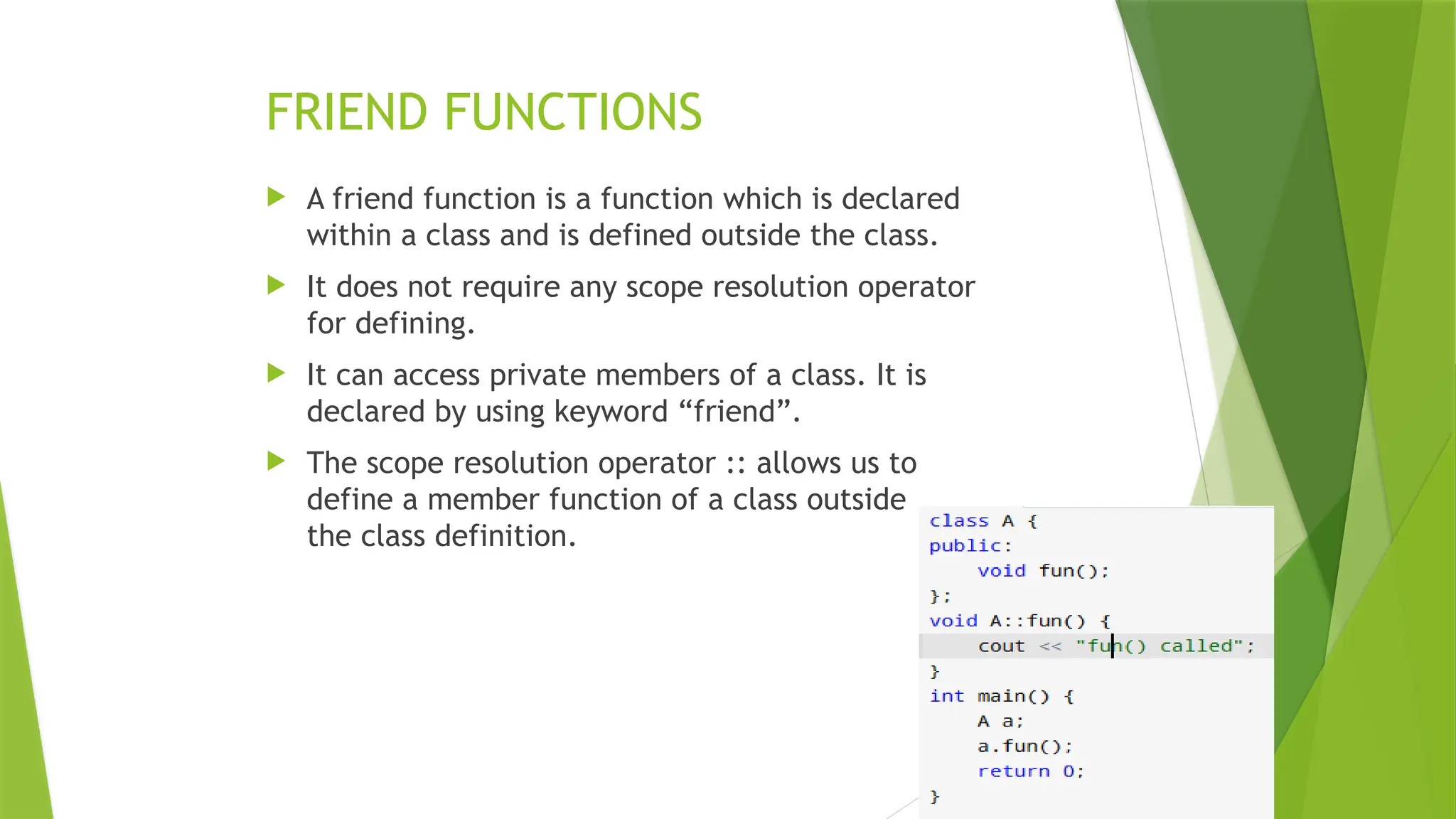 FRIEND FUNCTIONS
 A friend function is a function which is declared
within a class and is defined outside the class.
 It does not require any scope resolution operator
for defining.
 It can access private members of a class. It is
declared by using keyword “friend”.
 The scope resolution operator :: allows us to
define a member function of a class outside
the class definition.
 