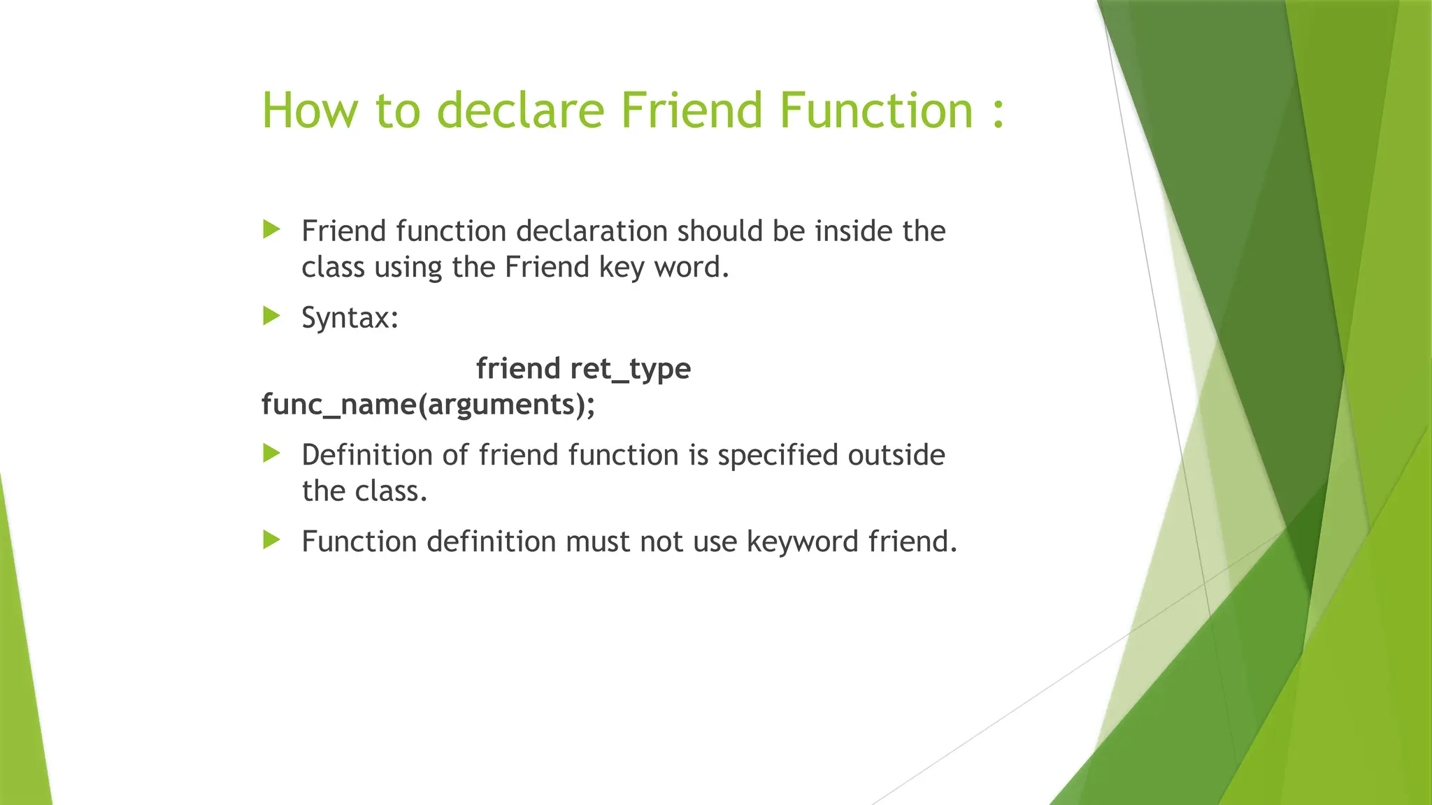 How to declare Friend Function :
 Friend function declaration should be inside the
class using the Friend key word.
 Syntax:
friend ret_type
func_name(arguments);
 Definition of friend function is specified outside
the class.
 Function definition must not use keyword friend.
 