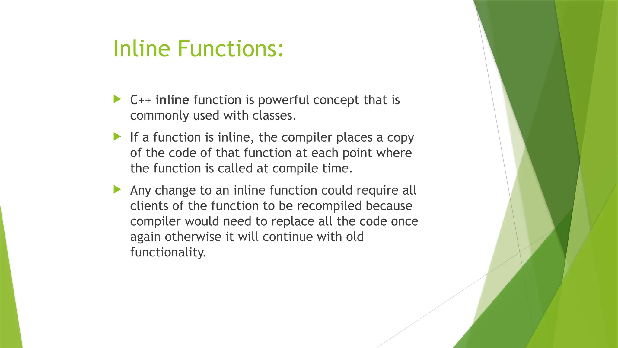 Inline Functions:
 C++ inline function is powerful concept that is
commonly used with classes.
 If a function is inline, the compiler places a copy
of the code of that function at each point where
the function is called at compile time.
 Any change to an inline function could require all
clients of the function to be recompiled because
compiler would need to replace all the code once
again otherwise it will continue with old
functionality.
 
