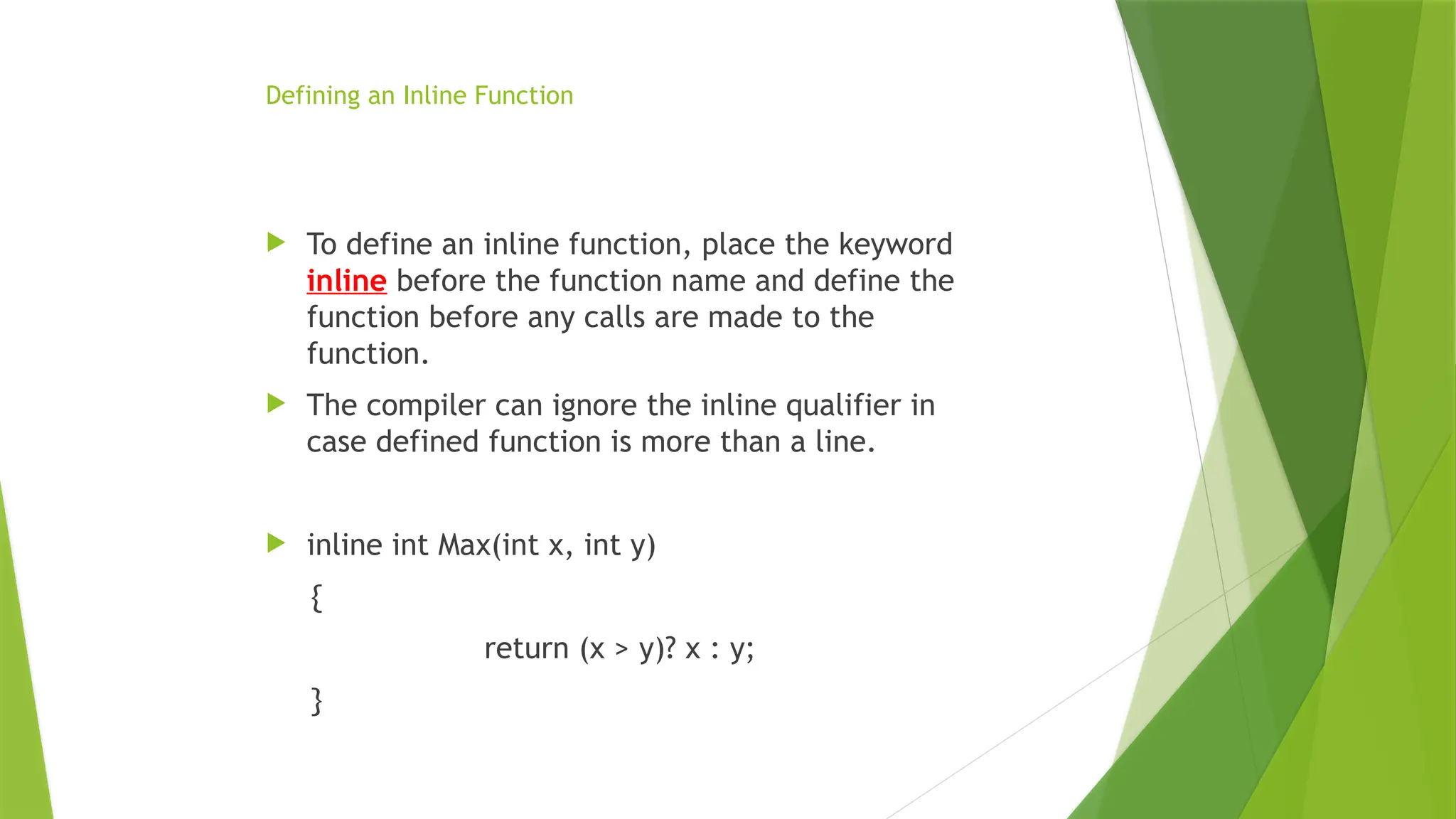 Defining an Inline Function
 To define an inline function, place the keyword
inline before the function name and define the
function before any calls are made to the
function.
 The compiler can ignore the inline qualifier in
case defined function is more than a line.
 inline int Max(int x, int y)
{
return (x > y)? x : y;
}
 
