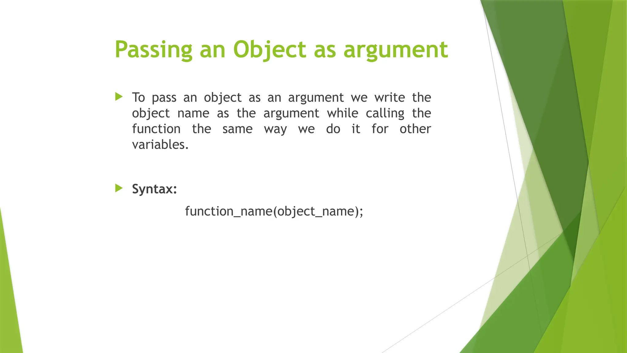 Passing an Object as argument
 To pass an object as an argument we write the
object name as the argument while calling the
function the same way we do it for other
variables.
 Syntax:
function_name(object_name);
 